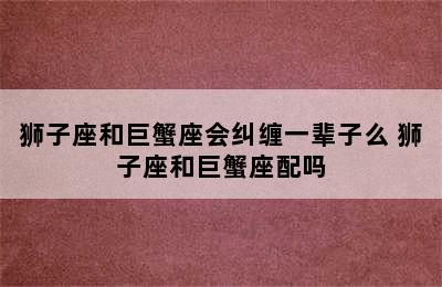 狮子座和巨蟹座会纠缠一辈子么 狮子座和巨蟹座配吗